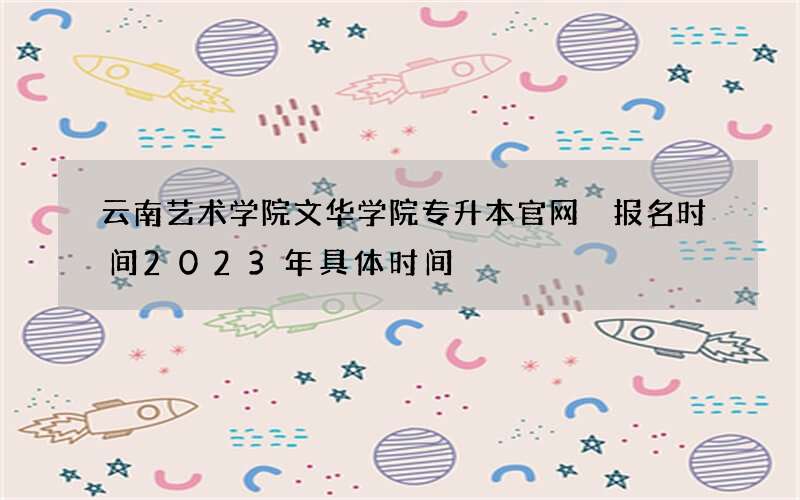 云南艺术学院文华学院专升本官网 报名时间2023年具体时间